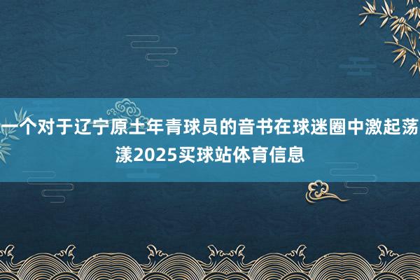 一个对于辽宁原土年青球员的音书在球迷圈中激起荡漾2025买球站体育信息