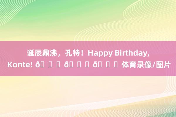 诞辰鼎沸，孔特！Happy Birthday, Konte! 🎂🎂🎂体育录像/图片