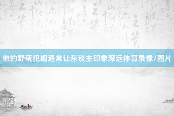 他的野蛮犯规通常让东谈主印象深远体育录像/图片