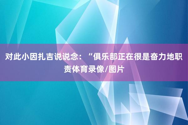 对此小因扎吉说说念：“俱乐部正在很是奋力地职责体育录像/图片